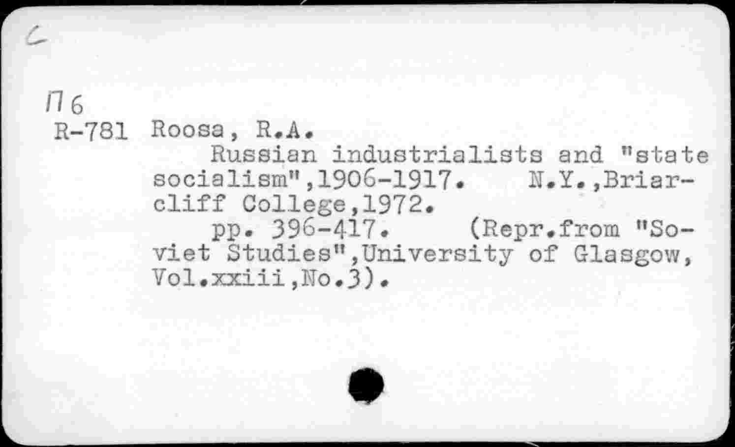 ﻿/16
R-781
Roosa, R.A.
Russian industrialists and "state socialism",1906-1917. N.Y.»Briarcliff College,1972.
pp. 396-417. (Repr.from "Soviet Studies"»University of Glasgow, Vol.xxiii,No.3).